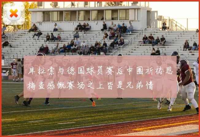 库拉索与德国球员赛后中圈祈祷恩梅查感慨赛场之上皆是兄弟情