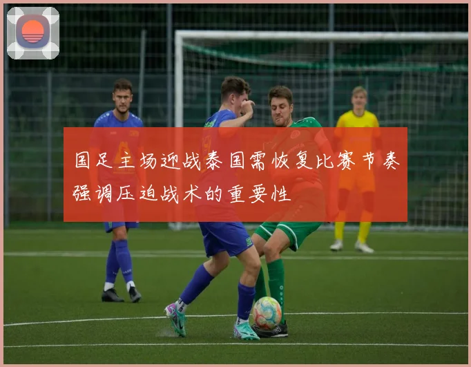 国足主场迎战泰国需恢复比赛节奏强调压迫战术的重要性