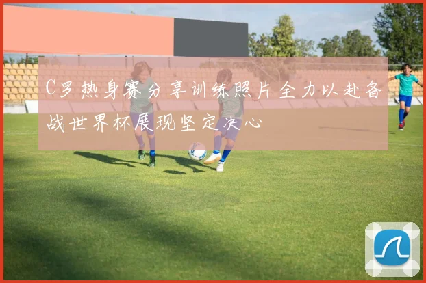 C罗热身赛分享训练照片全力以赴备战世界杯展现坚定决心
