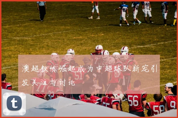 澳超教练崛起成为中超球队新宠引发关注与讨论