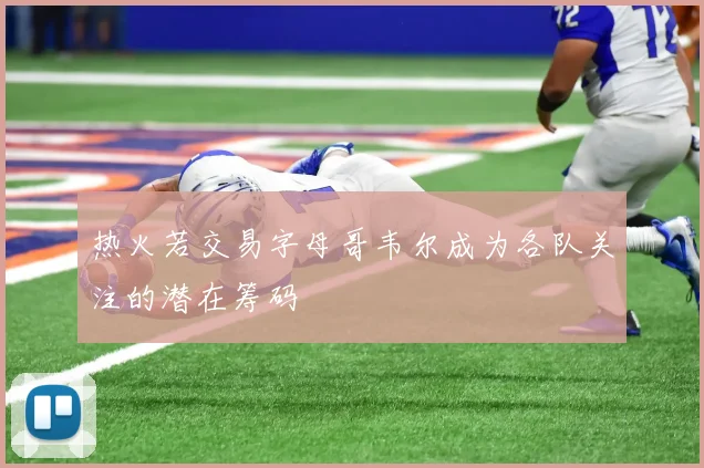 热火若交易字母哥韦尔成为各队关注的潜在筹码