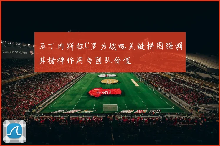 马丁内斯称C罗为战略关键拼图强调其榜样作用与团队价值