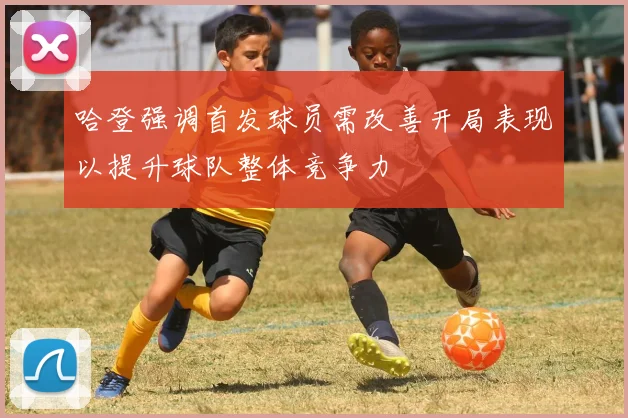 哈登强调首发球员需改善开局表现以提升球队整体竞争力