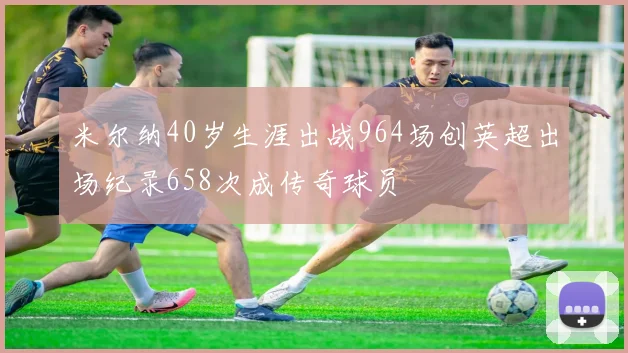 米尔纳40岁生涯出战964场创英超出场纪录658次成传奇球员