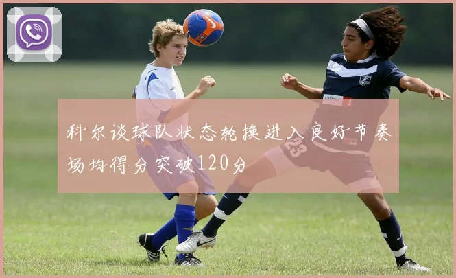 科尔谈球队状态轮换进入良好节奏场均得分突破120分