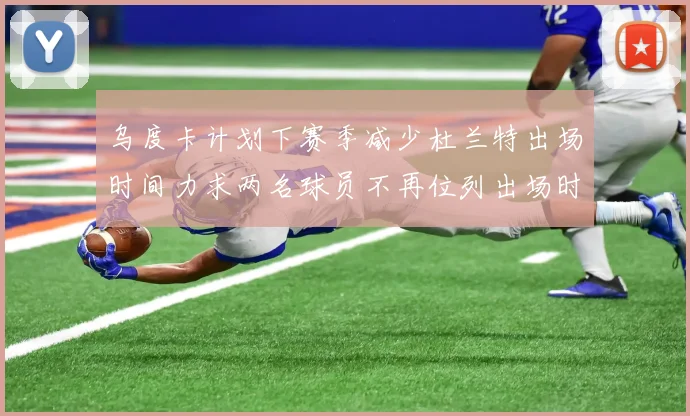 乌度卡计划下赛季减少杜兰特出场时间力求两名球员不再位列出场时间前五