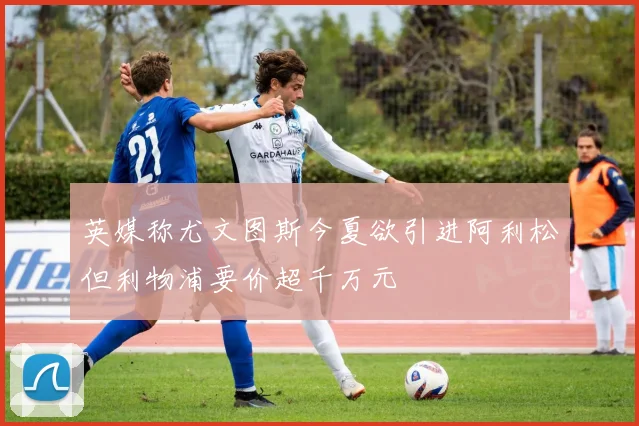 英媒称尤文图斯今夏欲引进阿利松但利物浦要价超千万元