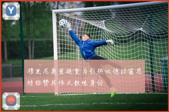 穆里尼奥重返皇马引热议德拉富恩特称赞其伟大教练身份