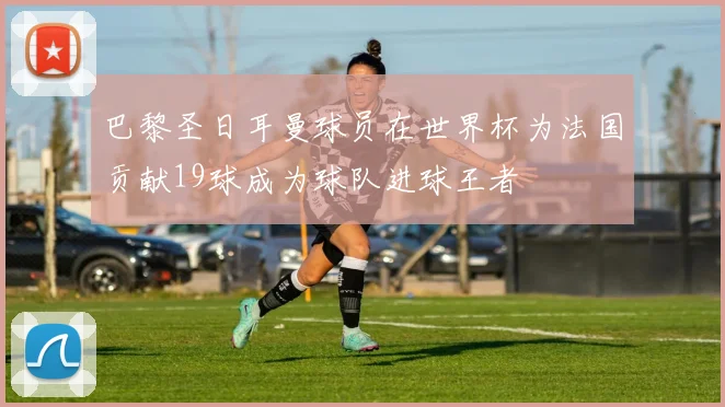 巴黎圣日耳曼球员在世界杯为法国贡献19球成为球队进球王者