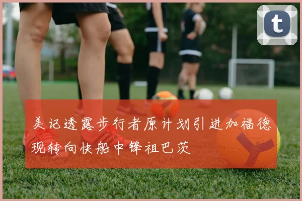 美记透露步行者原计划引进加福德现转向快船中锋祖巴茨