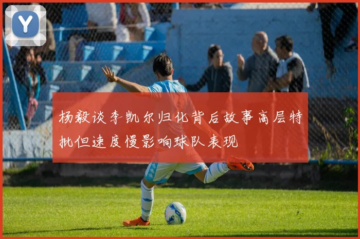 杨毅谈李凯尔归化背后故事高层特批但速度慢影响球队表现