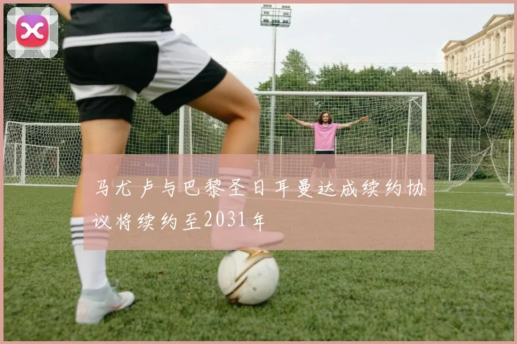 马尤卢与巴黎圣日耳曼达成续约协议将续约至2031年