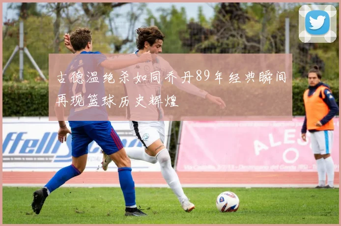 古德温绝杀如同乔丹89年经典瞬间再现篮球历史辉煌