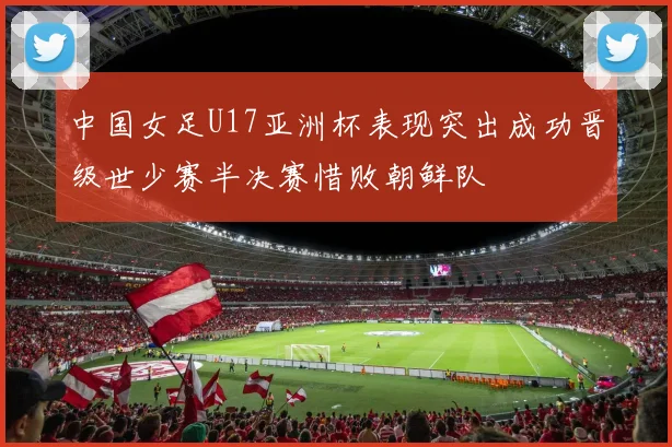 中国女足U17亚洲杯表现突出成功晋级世少赛半决赛惜败朝鲜队
