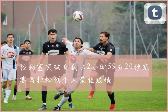拉姆塞突破自我以2小时59分20秒完赛马拉松创个人最佳成绩