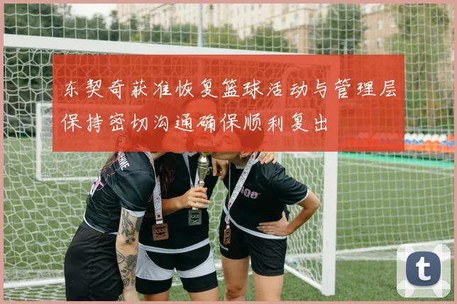 东契奇获准恢复篮球活动与管理层保持密切沟通确保顺利复出