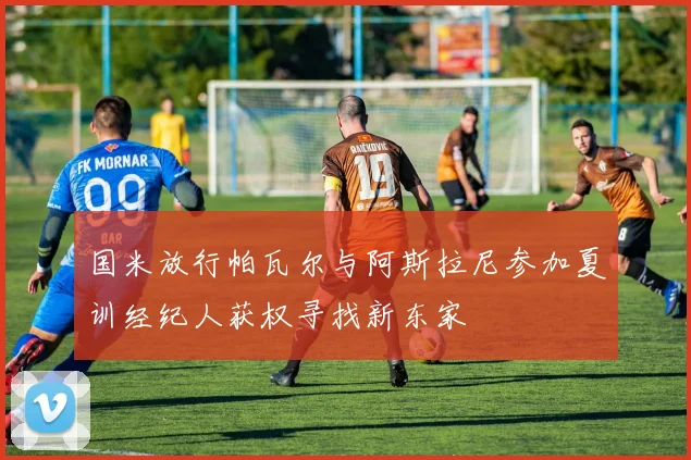 国米放行帕瓦尔与阿斯拉尼参加夏训经纪人获权寻找新东家
