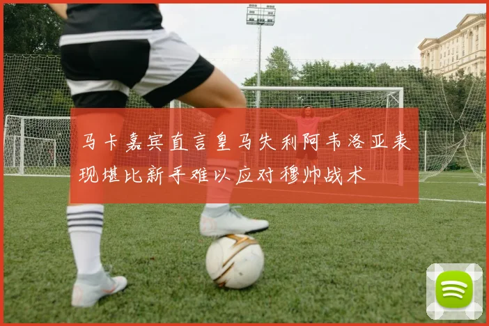 马卡嘉宾直言皇马失利阿韦洛亚表现堪比新手难以应对穆帅战术