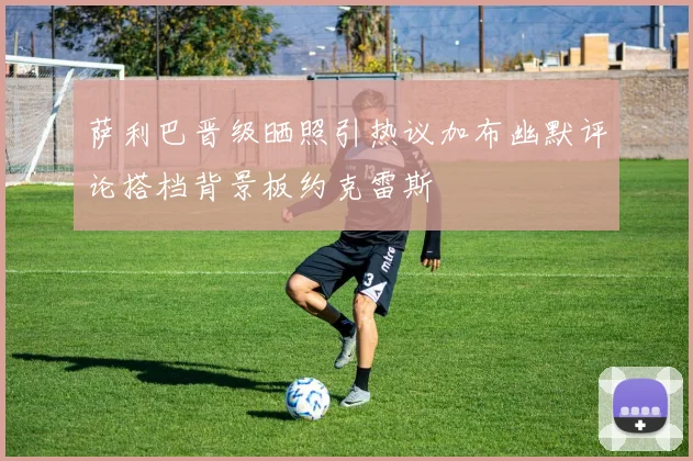 萨利巴晋级晒照引热议加布幽默评论搭档背景板约克雷斯