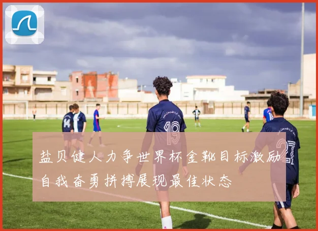 盐贝健人力争世界杯金靴目标激励自我奋勇拼搏展现最佳状态