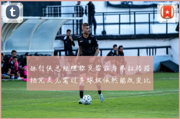独行侠总经理称莫雷兹与弗拉格搭档完美无需过多球权依然能改变比赛局势