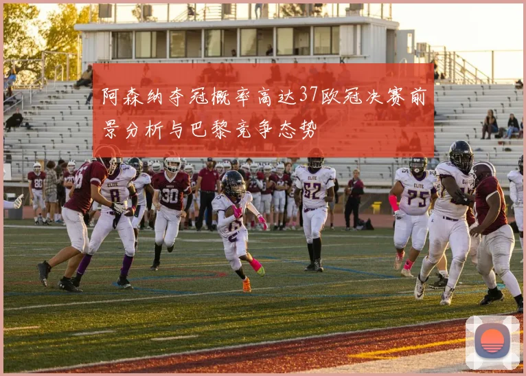 阿森纳夺冠概率高达37欧冠决赛前景分析与巴黎竞争态势