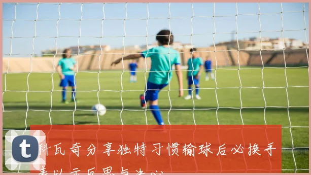 科瓦奇分享独特习惯输球后必换手表以示反思与决心