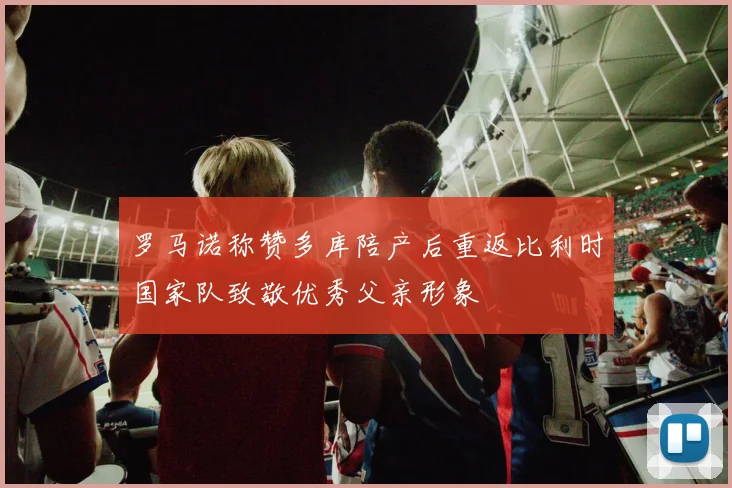 罗马诺称赞多库陪产后重返比利时国家队致敬优秀父亲形象