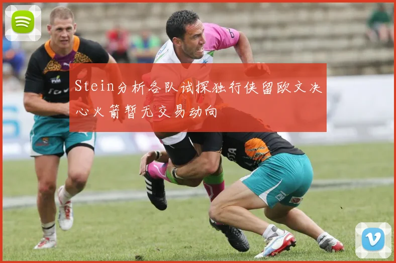 Stein分析各队试探独行侠留欧文决心火箭暂无交易动向