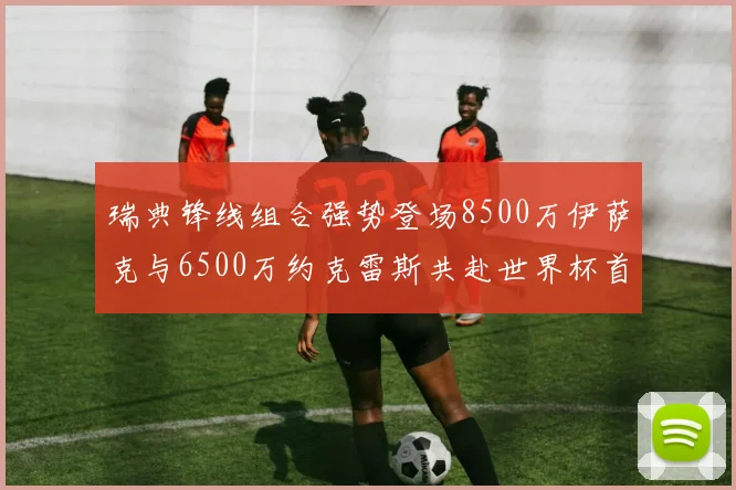 瑞典锋线组合强势登场8500万伊萨克与6500万约克雷斯共赴世界杯首秀